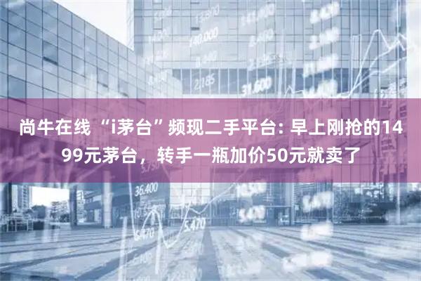 尚牛在线 “i茅台”频现二手平台: 早上刚抢的1499元茅台，转手一瓶加价50元就卖了