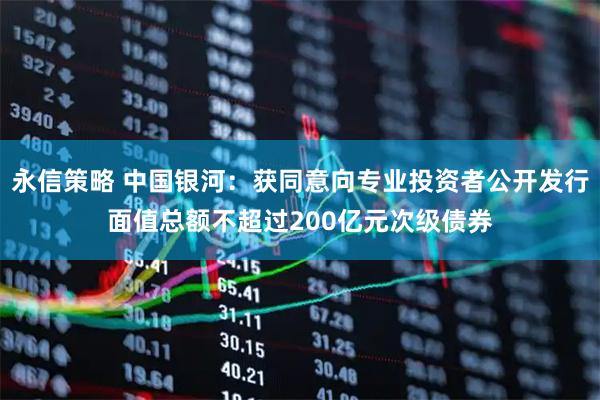 永信策略 中国银河：获同意向专业投资者公开发行面值总额不超过200亿元次级债券