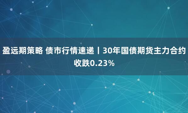 盈远期策略 债市行情速递丨30年国债期货主力合约收跌0.23%