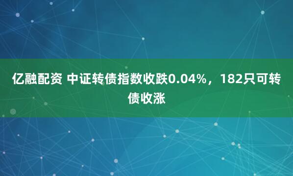 亿融配资 中证转债指数收跌0.04%，182只可转债收涨
