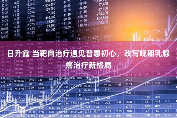 日升鑫 当靶向治疗遇见普惠初心，改写晚期乳腺癌治疗新格局