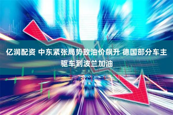 亿润配资 中东紧张局势致油价飙升 德国部分车主驱车到波兰加油