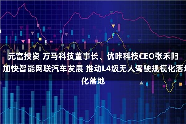 元富投资 万马科技董事长、优咔科技CEO张禾阳：加快智能网联汽车发展 推动L4级无人驾驶规模化落地