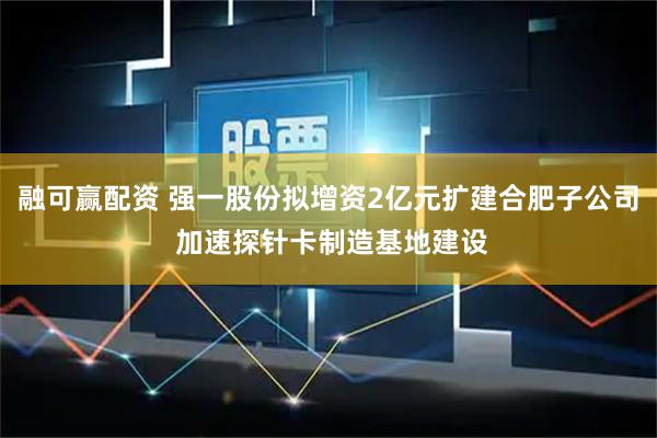 融可赢配资 强一股份拟增资2亿元扩建合肥子公司 加速探针卡制造基地建设