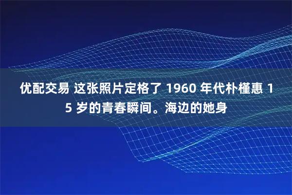 优配交易 这张照片定格了 1960 年代朴槿惠 15 岁的青春瞬间。海边的她身