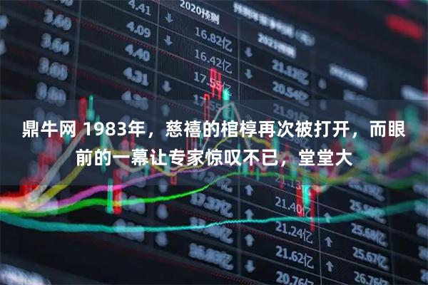 鼎牛网 1983年，慈禧的棺椁再次被打开，而眼前的一幕让专家惊叹不已，堂堂大