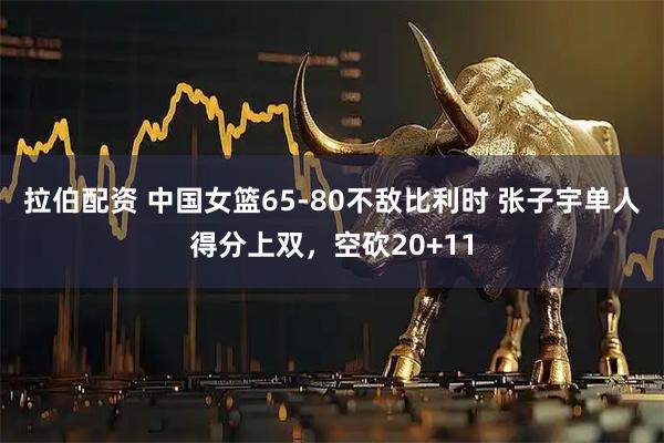 拉伯配资 中国女篮65-80不敌比利时 张子宇单人得分上双，空砍20+11