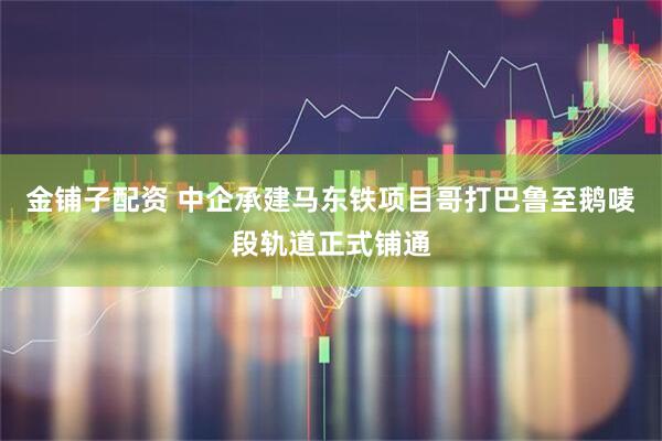 金铺子配资 中企承建马东铁项目哥打巴鲁至鹅唛段轨道正式铺通