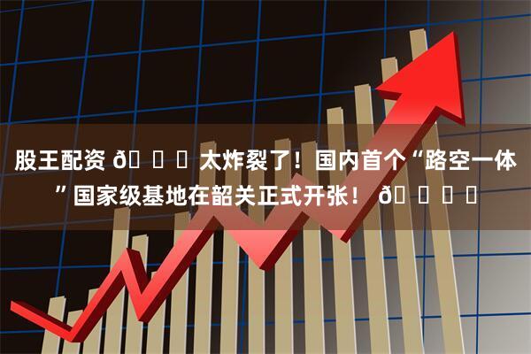 股王配资 🚀太炸裂了！国内首个“路空一体”国家级基地在韶关正式开张！ 🚙✈