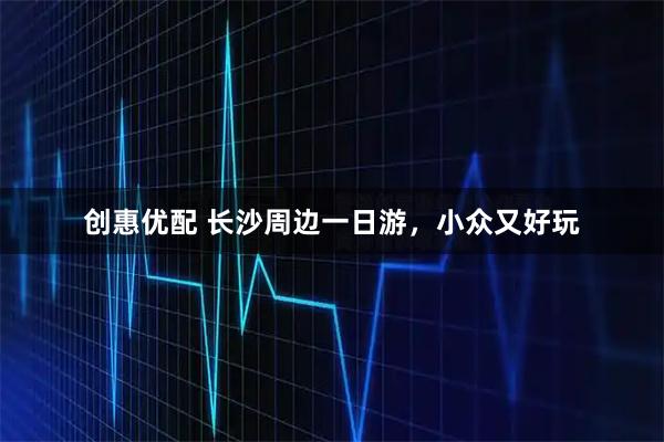 创惠优配 长沙周边一日游，小众又好玩