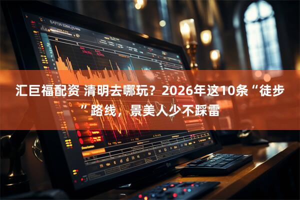 汇巨福配资 清明去哪玩？2026年这10条“徒步”路线，景美人少不踩雷