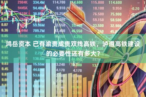 鸿岳资本 已有渝贵成贵双线高铁，泸遵高铁建设的必要性还有多大？