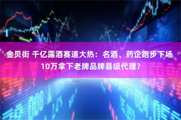 金贝街 千亿露酒赛道大热：名酒、药企跑步下场 10万拿下老牌品牌县级代理？