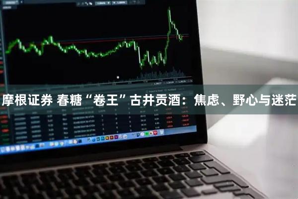 摩根证券 春糖“卷王”古井贡酒：焦虑、野心与迷茫