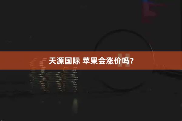 天源国际 苹果会涨价吗？