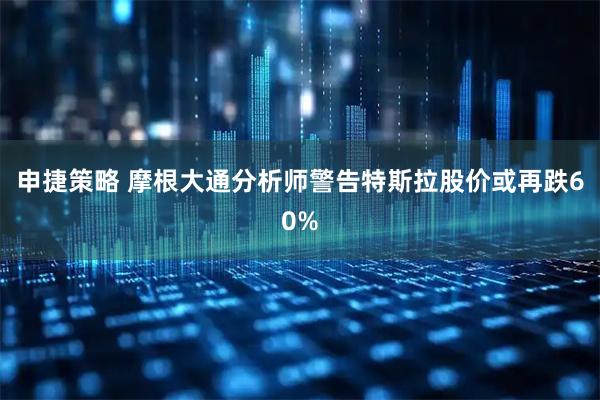 申捷策略 摩根大通分析师警告特斯拉股价或再跌60%