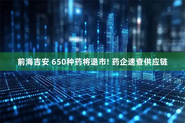 前海吉安 650种药将退市! 药企速查供应链