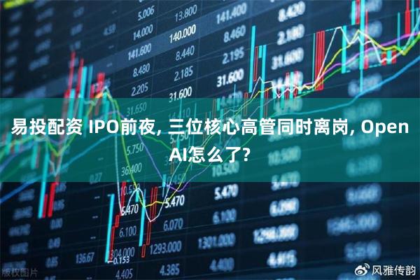 易投配资 IPO前夜, 三位核心高管同时离岗, OpenAI怎么了?
