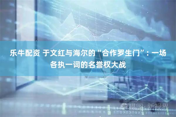 乐牛配资 于文红与海尔的“合作罗生门”: 一场各执一词的名誉权大战