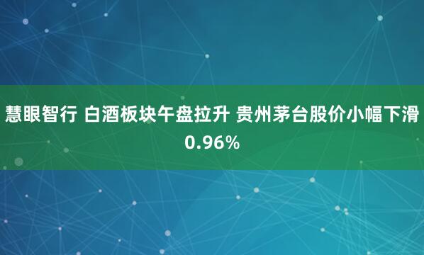 慧眼智行 白酒板块午盘拉升 贵州茅台股价小幅下滑0.96%