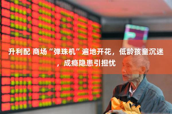升利配 商场“弹珠机”遍地开花,低龄孩童沉迷,成瘾隐患引担忧