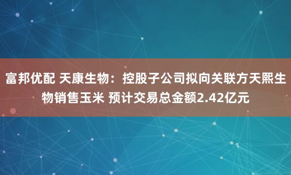 富邦优配 天康生物：控股子公司拟向关联方天熙生物销售玉米 预计交易总金额2.42亿元