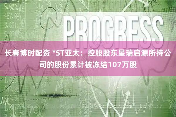 长春博时配资 *ST亚太：控股股东星瑞启源所持公司的股份累计被冻结107万股