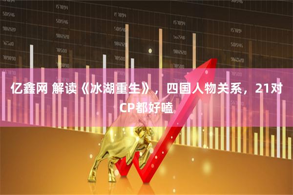亿鑫网 解读《冰湖重生》，四国人物关系，21对CP都好嗑