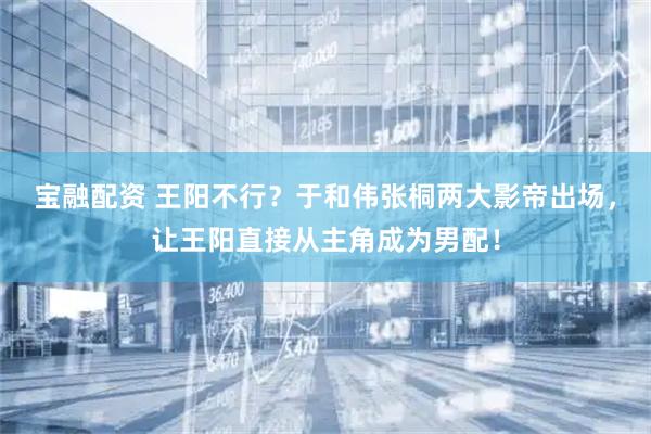 宝融配资 王阳不行？于和伟张桐两大影帝出场，让王阳直接从主角成为男配！