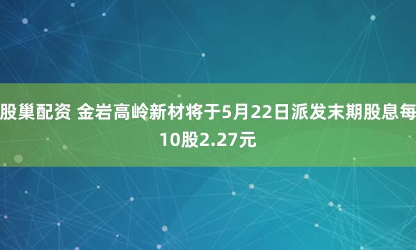 股巢配资 金岩高岭新材将于5月22日派发末期股息每10股2.27元