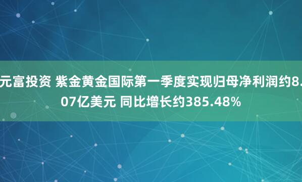 元富投资 紫金黄金国际第一季度实现归母净利润约8.07亿美元 同比增长约385.48%